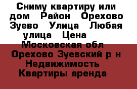 Сниму квартиру или дом › Район ­ Орехово Зуево › Улица ­ Любая улица › Цена ­ 1 - Московская обл., Орехово-Зуевский р-н Недвижимость » Квартиры аренда   